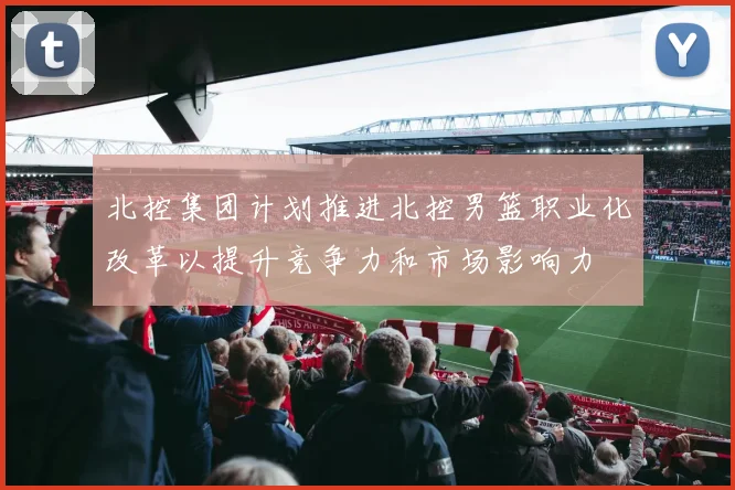 北控集团计划推进北控男篮职业化改革以提升竞争力和市场影响力