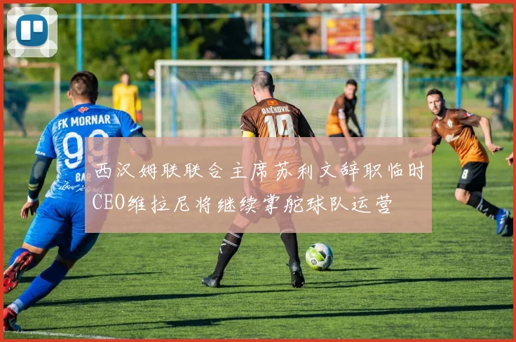 西汉姆联联合主席苏利文辞职临时CEO维拉尼将继续掌舵球队运营