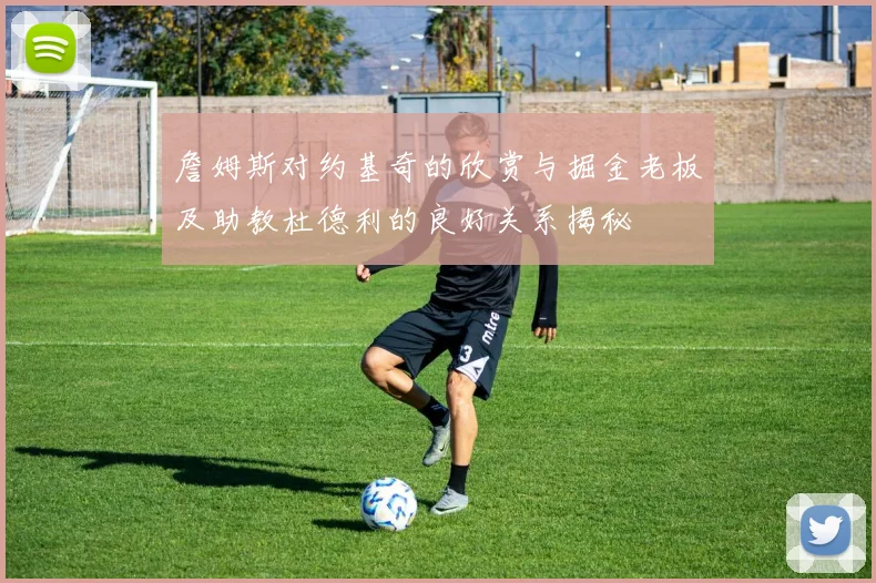 詹姆斯对约基奇的欣赏与掘金老板及助教杜德利的良好关系揭秘