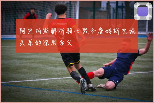 阿里纳斯解析骑士聚会詹姆斯忠诚关系的深层含义