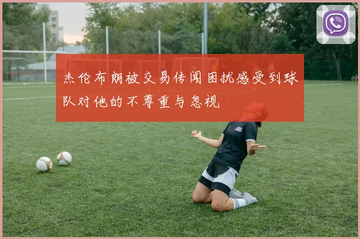 杰伦布朗被交易传闻困扰感受到球队对他的不尊重与忽视