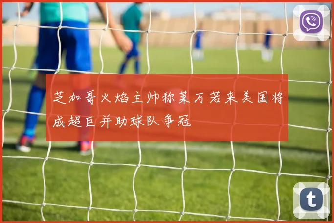芝加哥火焰主帅称莱万若来美国将成超巨并助球队争冠