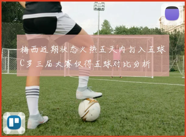 梅西近期状态火热五天内打入五球C罗三届大赛仅得五球对比分析