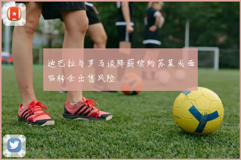 迪巴拉与罗马谈降薪续约苏莱或面临转会出售风险