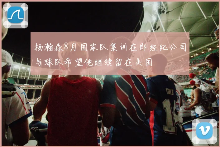 杨瀚森8月国家队集训在即经纪公司与球队希望他继续留在美国