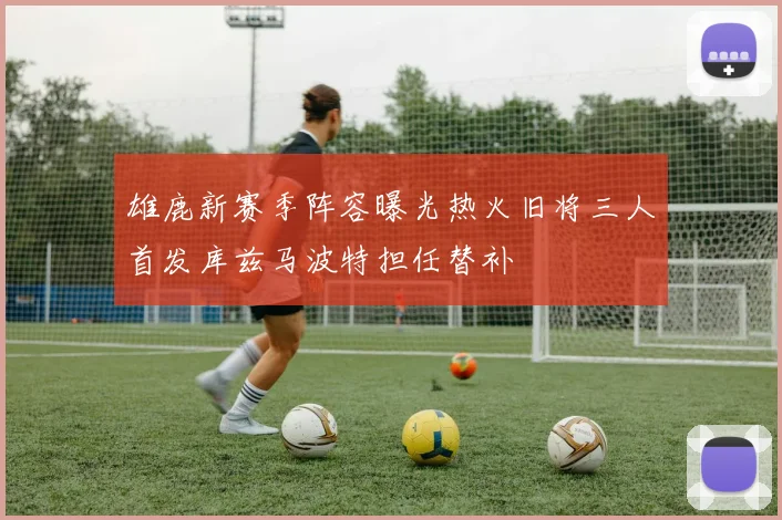 雄鹿新赛季阵容曝光热火旧将三人首发库兹马波特担任替补