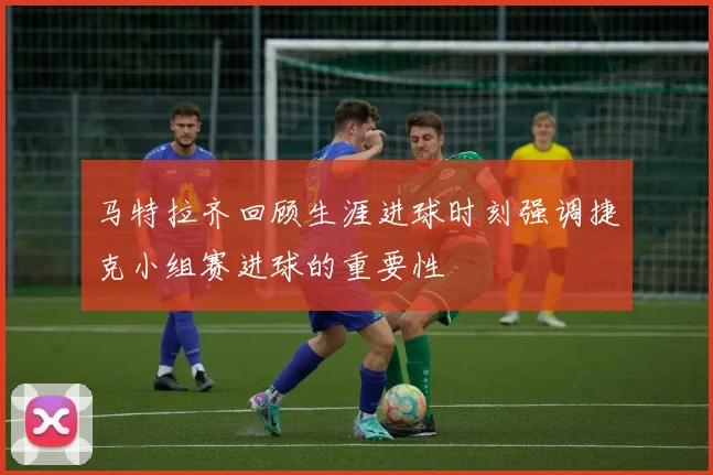 马特拉齐回顾生涯进球时刻强调捷克小组赛进球的重要性