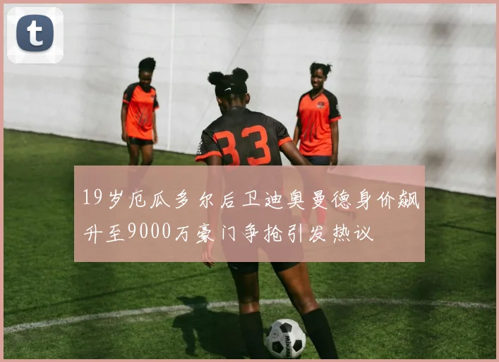 19岁厄瓜多尔后卫迪奥曼德身价飙升至9000万豪门争抢引发热议