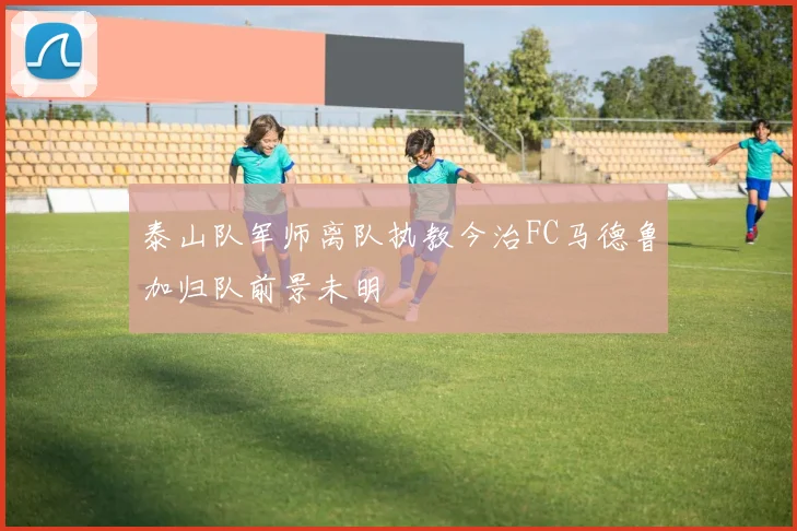 泰山队军师离队执教今治FC马德鲁加归队前景未明