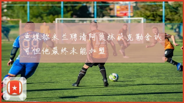 意媒称米兰聘请阿莫林获克勒舍认可但他最终未能加盟